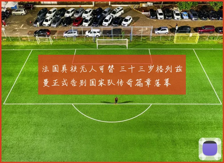 法国真核无人可替 三十三岁格列兹曼正式告别国家队传奇篇章落幕